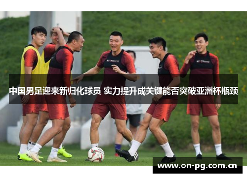 中国男足迎来新归化球员 实力提升成关键能否突破亚洲杯瓶颈
