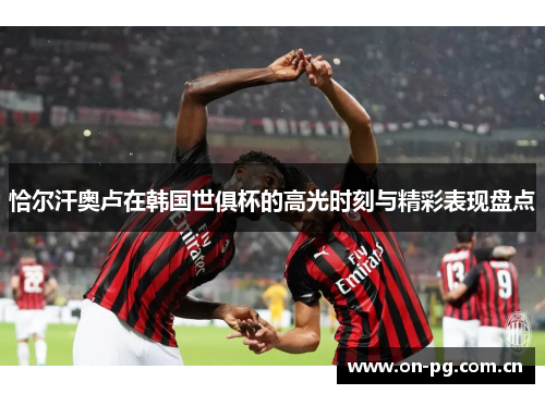 恰尔汗奥卢在韩国世俱杯的高光时刻与精彩表现盘点 恰尔汗奥卢在韩国世俱杯的高光时刻与精彩表现盘点